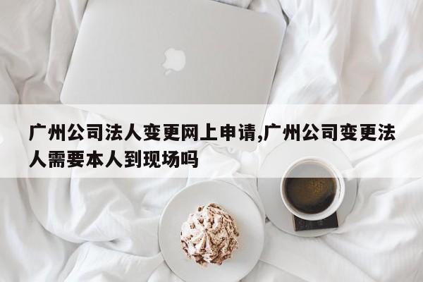 广州公司法人变更网上申请,广州公司变更法人需要本人到现场吗