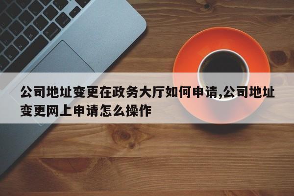 公司地址变更在政务大厅如何申请,公司地址变更网上申请怎么操作