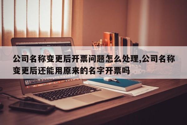 公司名称变更后开票问题怎么处理,公司名称变更后还能用原来的名字开票吗