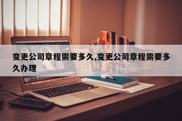 变更公司章程需要多久,变更公司章程需要多久办理