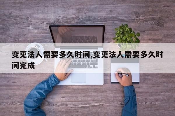 变更法人需要多久时间,变更法人需要多久时间完成