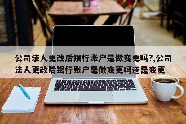 公司法人更改后银行账户是做变更吗?,公司法人更改后银行账户是做变更吗还是变更