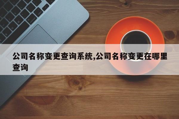 公司名称变更查询系统,公司名称变更在哪里查询