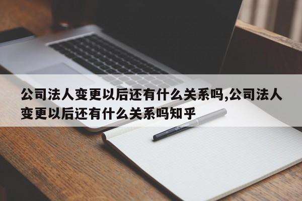 公司法人变更以后还有什么关系吗,公司法人变更以后还有什么关系吗知乎