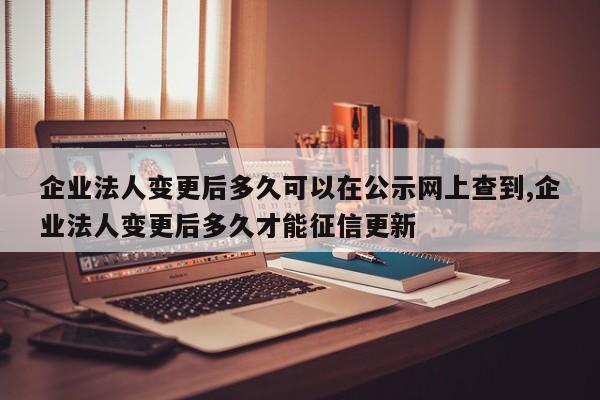 企业法人变更后多久可以在公示网上查到,企业法人变更后多久才能征信更新