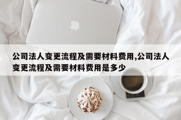 公司法人变更流程及需要材料费用,公司法人变更流程及需要材料费用是多少