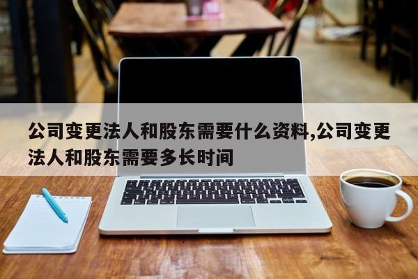 公司变更法人和股东需要什么资料,公司变更法人和股东需要多长时间