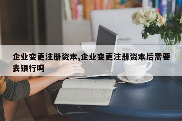 企业变更注册资本,企业变更注册资本后需要去银行吗