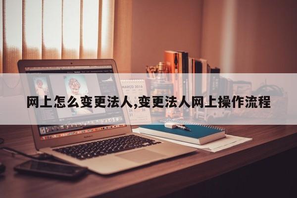 网上怎么变更法人,变更法人网上操作流程