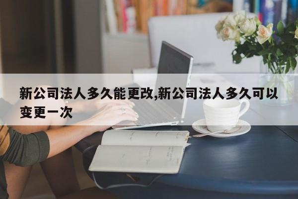 新公司法人多久能更改,新公司法人多久可以变更一次
