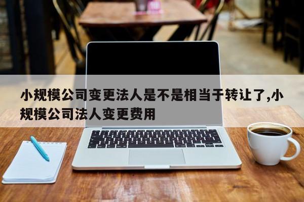 小规模公司变更法人是不是相当于转让了,小规模公司法人变更费用