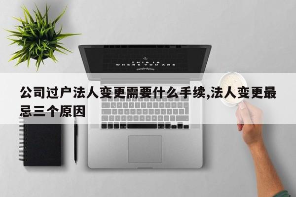 公司过户法人变更需要什么手续,法人变更最忌三个原因