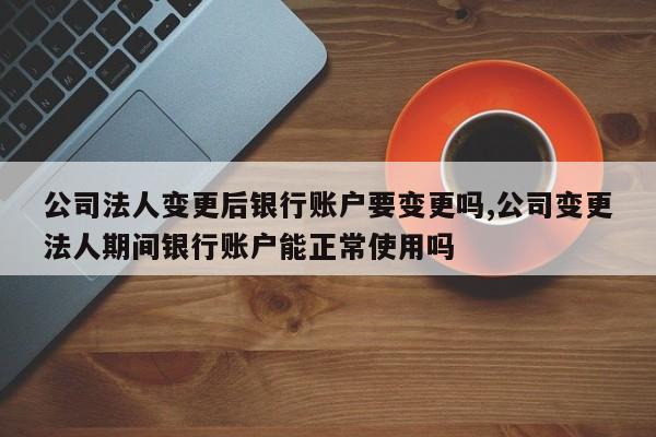 公司法人变更后银行账户要变更吗,公司变更法人期间银行账户能正常使用吗