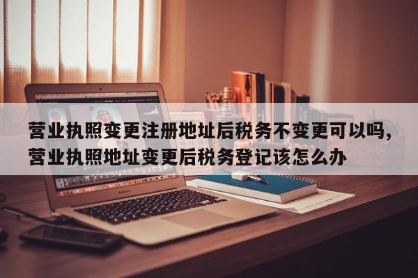 营业执照变更注册地址后税务不变更可以吗,营业执照地址变更后税务登记该怎么办