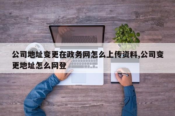 公司地址变更在政务网怎么上传资料,公司变更地址怎么网登