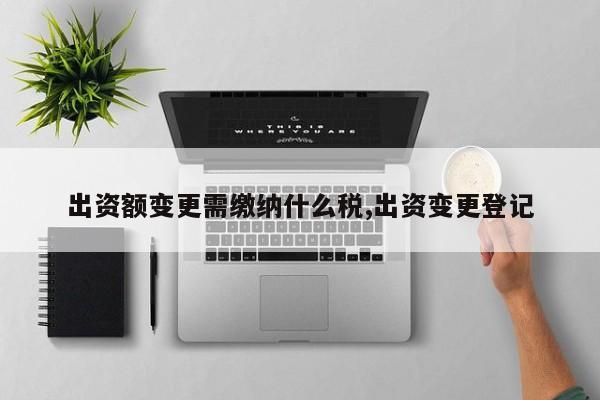 出资额变更需缴纳什么税,出资变更登记