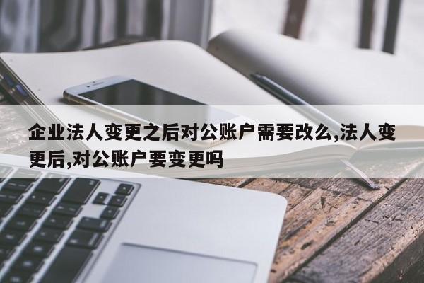 企业法人变更之后对公账户需要改么,法人变更后,对公账户要变更吗