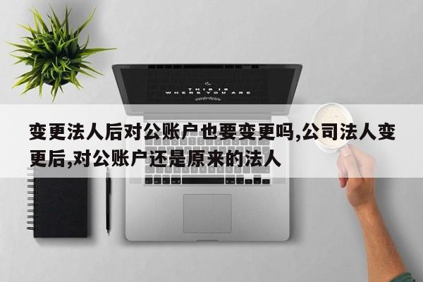 变更法人后对公账户也要变更吗,公司法人变更后,对公账户还是原来的法人