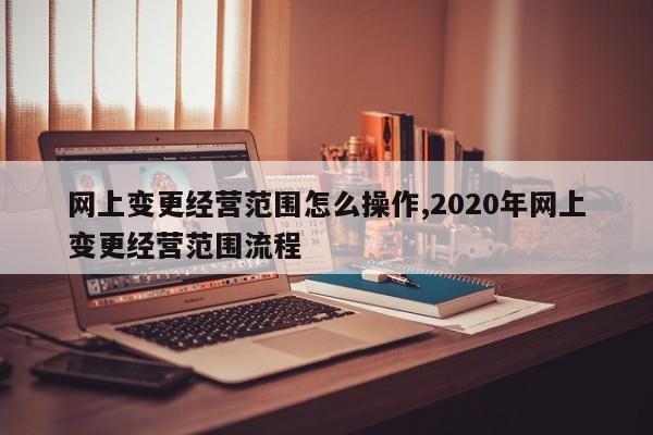 网上变更经营范围怎么操作,2020年网上变更经营范围流程