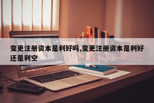 变更注册资本是利好吗,变更注册资本是利好还是利空