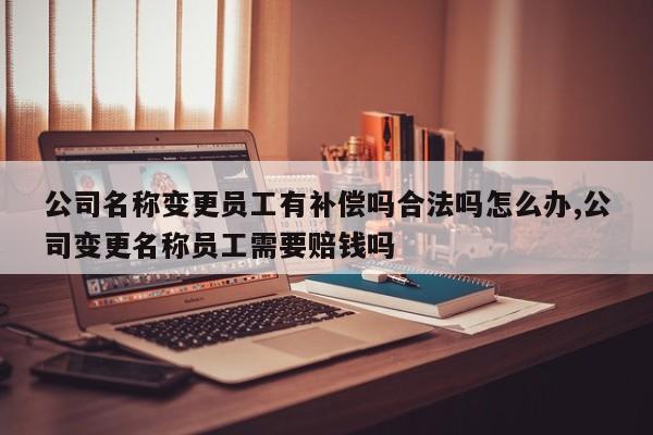 公司名称变更员工有补偿吗合法吗怎么办,公司变更名称员工需要赔钱吗