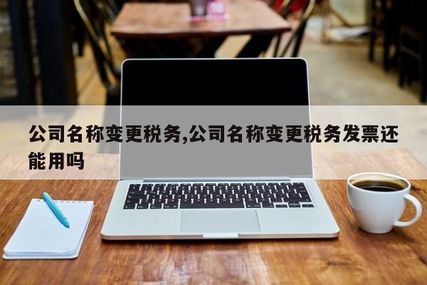 公司名称变更税务,公司名称变更税务发票还能用吗