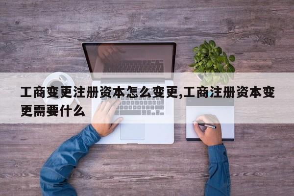 工商变更注册资本怎么变更,工商注册资本变更需要什么