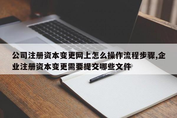 公司注册资本变更网上怎么操作流程步骤,企业注册资本变更需要提交哪些文件